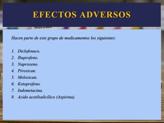 EFECTOS ADVERSOS
Hacen parte de este grupo de medicamentos los siguientes:
1. Diclofenaco.
2. Ibuprofeno.
3. Naproxeno.
4. Piroxican.
5. Meloxican.
6. Ketoprofeno.
7. Indometacina.
8. Acido acetilsalicílico (Aspirina).
 