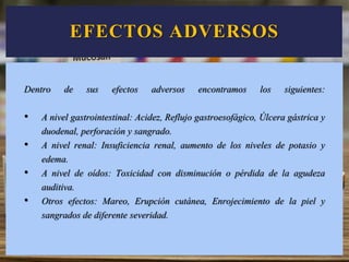 EFECTOS ADVERSOS
Dentro de sus efectos adversos encontramos los siguientes:
• A nivel gastrointestinal: Acidez, Reflujo gastroesofágico, Úlcera gástrica y
duodenal, perforación y sangrado.
• A nivel renal: Insuficiencia renal, aumento de los niveles de potasio y
edema.
• A nivel de oídos: Toxicidad con disminución o pérdida de la agudeza
auditiva.
• Otros efectos: Mareo, Erupción cutánea, Enrojecimiento de la piel y
sangrados de diferente severidad.
 