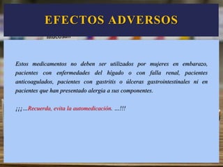 EFECTOS ADVERSOS
Estos medicamentos no deben ser utilizados por mujeres en embarazo,
pacientes con enfermedades del hígado o con falla renal, pacientes
anticoagulados, pacientes con gastritis o úlceras gastrointestinales ni en
pacientes que han presentado alergia a sus componentes.
¡¡¡…Recuerda, evita la automedicación. …!!!
 