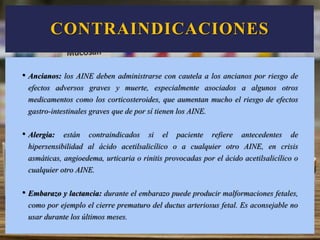 CONTRAINDICACIONES
• Ancianos: los AINE deben administrarse con cautela a los ancianos por riesgo de
efectos adversos graves y muerte, especialmente asociados a algunos otros
medicamentos como los corticosteroides, que aumentan mucho el riesgo de efectos
gastro-intestinales graves que de por sí tienen los AINE.
• Alergia: están contraindicados si el paciente refiere antecedentes de
hipersensibilidad al ácido acetilsalicílico o a cualquier otro AINE, en crisis
asmáticas, angioedema, urticaria o rinitis provocadas por el ácido acetilsalicílico o
cualquier otro AINE.
• Embarazo y lactancia: durante el embarazo puede producir malformaciones fetales,
como por ejemplo el cierre prematuro del ductus arteriosus fetal. Es aconsejable no
usar durante los últimos meses.
 