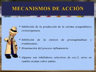 MECANISMOS DE ACCIÓN
• Inhibición de la producción de la enzima araquidónico
ciclooxigenasa.
• Inhibición de la síntesis de prostaglandinas y
tromboxanos.
• Disminución del proceso inflamatorio.
• Algunos son inhibidores selectivos de cox-2, otros en
cambio actúan sobre ambas.
 