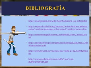 BIBLIOGRAFÍA
• http://es.wikipedia.org/wiki/Antinflamatorio_no_esteroideo
• http://espanol.arthritis.org/espanol/tratamientos/medicam
entos/medicamentos-por-enfermedad/medicamentos-aine/
• http://www.monografias.com/trabajos65/aines/aines2.sht
ml
• http://escuela.med.puc.cl/publ/reumatologia/apuntes/17an
tiflamatorias.html
• http://www.bvs.sld.cu/revistas/est/vol39_2_02/Est04202.h
tm
• http://www.medigraphic.com/pdfs/rma/cma-
2006/cma061h.pdf
 