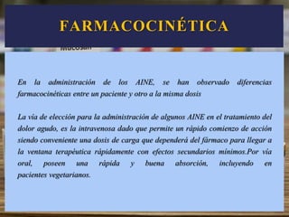 FARMACOCINÉTICA
En la administración de los AINE, se han observado diferencias
farmacocinéticas entre un paciente y otro a la misma dosis
La vía de elección para la administración de algunos AINE en el tratamiento del
dolor agudo, es la intravenosa dado que permite un rápido comienzo de acción
siendo conveniente una dosis de carga que dependerá del fármaco para llegar a
la ventana terapéutica rápidamente con efectos secundarios mínimos.Por vía
oral, poseen una rápida y buena absorción, incluyendo en
pacientes vegetarianos.
 