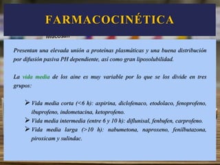 Presentan una elevada unión a proteínas plasmáticas y una buena distribución
por difusión pasiva PH dependiente, así como gran liposolubilidad.
La vida media de los aine es muy variable por lo que se los divide en tres
grupos:
Vida media corta (<6 h): aspirina, diclofenaco, etodolaco, fenoprofeno,
ibuprofeno, indometacina, ketoprofeno.
Vida media intermedia (entre 6 y 10 h): diflunisal, fenbufen, carprofeno.
Vida media larga (>10 h): nabumetona, naproxeno, fenilbutazona,
piroxicam y sulindac.
FARMACOCINÉTICA
 