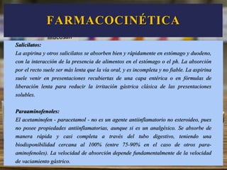 Salicilatos:
La aspirina y otros salicilatos se absorben bien y rápidamente en estómago y duodeno,
con la interacción de la presencia de alimentos en el estómago o el ph. La absorción
por el recto suele ser más lenta que la vía oral, y es incompleta y no fiable. La aspirina
suele venir en presentaciones recubiertas de una capa entérica o en fórmulas de
liberación lenta para reducir la irritación gástrica clásica de las presentaciones
solubles.
Paraaminofenoles:
El acetaminofen - paracetamol - no es un agente antiinflamatorio no esteroideo, pues
no posee propiedades antiinflamatorias, aunque si es un analgésico. Se absorbe de
manera rápida y casi completa a través del tubo digestivo, teniendo una
biodisponibilidad cercana al 100% (entre 75-90% en el caso de otros para-
aminofenoles). La velocidad de absorción depende fundamentalmente de la velocidad
de vaciamiento gástrico.
FARMACOCINÉTICA
 