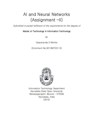 AI and Neural Networks
(Assignment –II)
Submitted in partial fulfilment of the requirements for the degree of
Master of Technology in Information Technology
by
Vijayananda D Mohire
(Enrolment No.921DMTE0113)
Information Technology Department
Karnataka State Open University
Manasagangotri, Mysore – 570006
Karnataka, India
(2010)
 