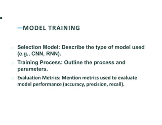 MODEL TRAINING
o Selection Model: Describe the type of model used
(e.g., CNN, RNN).
o Training Process: Outline the process and
parameters.
o Evaluation Metrics: Mention metrics used to evaluate
model performance (accuracy, precision, recall).
 