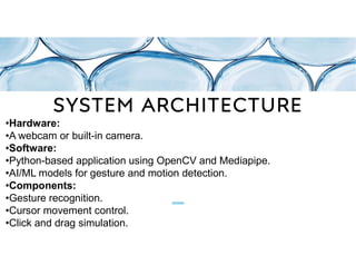 SYSTEM ARCHITECTURE
•Hardware:
•A webcam or built-in camera.
•Software:
•Python-based application using OpenCV and Mediapipe.
•AI/ML models for gesture and motion detection.
•Components:
•Gesture recognition.
•Cursor movement control.
•Click and drag simulation.
 