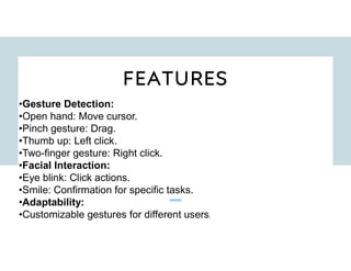 FEATURES
•Gesture Detection:
•Open hand: Move cursor.
•Pinch gesture: Drag.
•Thumb up: Left click.
•Two-finger gesture: Right click.
•Facial Interaction:
•Eye blink: Click actions.
•Smile: Confirmation for specific tasks.
•Adaptability:
•Customizable gestures for different users.
 