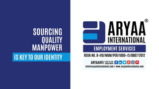 ARYAA
INTERNATIONAL
IS KEY TO OUR IDENTITY
SOURCING
QUALITY
MANPOWER EMPLOYMENT SERVICES
ARYAAINT/ FIND US ON
SOCIAL MEDIA
info@aryaainternational.com | www.aryaainternational.com
REGN.NO. B-410/MUM/PER/1000+/5/8887/2012
 