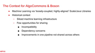 The Context for AlgoCommons & Boson
● Machine Learning via ‘loosely-coupled, highly-aligned’ Scala/Java Libraries
● Historical context
○ Siloed machine learning infrastructure
○ Few opportunities for sharing
■ Incompatibility
■ Dependency concerns
■ Improvements in one pipeline not shared across others
 