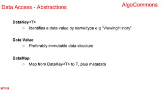 DataKey<T>
○ Identifies a data value by name/type e.g “ViewingHistory”
Data Value
○ Preferably immutable data structure
DataMap
○ Map from DataKey<T> to T, plus metadata
Data Access - Abstractions AlgoCommons
 