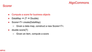 Scorer
● Compute a score for business objects
● DataMap ⇒ (T ⇒ Double)
● Scorer<T> create(DataMap)
○ Given a data map, construct a new Scorer<T>.
● double score(T)
○ Given an item, compute a score
AlgoCommons
 