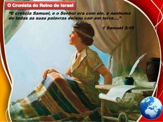 O Cronista do Reino de Israel
“E crescia Samuel, e o Senhor era com ele, e nenhuma
de todas as suas palavras deixou cair em terra....”
1 Samuel 3:19
 