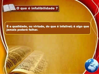 O que é infalibilidade ?
É a qualidade, ou virtude, do que é infalível; é algo que
jamais poderá falhar.
 