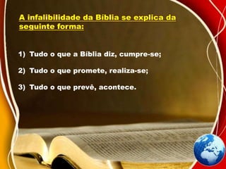 A infalibilidade da Bíblia se explica da
seguinte forma:
1) Tudo o que a Bíblia diz, cumpre-se;
2) Tudo o que promete, realiza-se;
3) Tudo o que prevê, acontece.
 