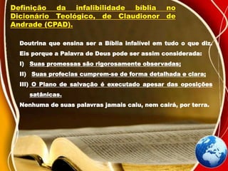 Definição da infalibilidade bíblia no
Dicionário Teológico, de Claudionor de
Andrade (CPAD).
Doutrina que ensina ser a Bíblia infalível em tudo o que diz.
Eis porque a Palavra de Deus pode ser assim considerada:
I) Suas promessas são rigorosamente observadas;
II) Suas profecias cumprem-se de forma detalhada e clara;
III) O Plano de salvação é executado apesar das oposições
satânicas.
Nenhuma de suas palavras jamais caiu, nem cairá, por terra.
 