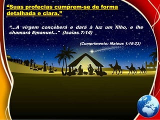 “Suas profecias cumprem-se de forma
detalhada e clara.”
“...A virgem conceberá e dará à luz um filho, e lhe
chamará Emanuel..." (Isaías 7:14)
(Cumprimento: Mateus 1:18-23)
 
