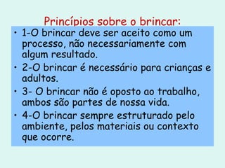Princípios sobre o brincar: 1-O brincar deve ser aceito como um processo, não necessariamente com algum resultado. 2-O brincar é necessário para crianças e adultos. 3- O brincar não é oposto ao trabalho, ambos são partes de nossa vida. 4-O brincar sempre estruturado pelo ambiente, pelos materiais ou contexto que ocorre. 