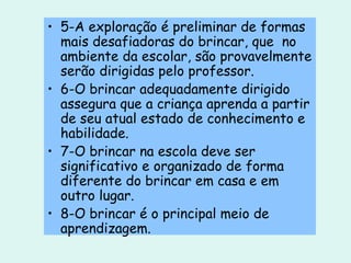 5-A exploração é preliminar de formas mais desafiadoras do brincar, que  no ambiente da escolar, são provavelmente serão dirigidas pelo professor. 6-O brincar adequadamente dirigido assegura que a criança aprenda a partir de seu atual estado de conhecimento e habilidade. 7-O brincar na escola deve ser significativo e organizado de forma diferente do brincar em casa e em outro lugar. 8-O brincar é o principal meio de aprendizagem. 