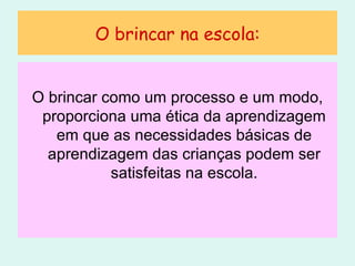 O brincar na escola: O brincar como um processo e um modo, proporciona uma ética da aprendizagem em que as necessidades básicas de aprendizagem das crianças podem ser satisfeitas na escola. 