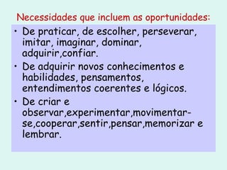 Necessidades que incluem as oportunidades: De praticar, de escolher, perseverar, imitar, imaginar, dominar, adquirir,confiar. De adquirir novos conhecimentos e habilidades, pensamentos, entendimentos coerentes e lógicos. De criar e observar,experimentar,movimentar-se,cooperar,sentir,pensar,memorizar e lembrar. 