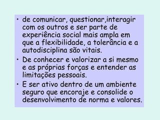 de comunicar, questionar,interagir com os outros e ser parte de  experiência social mais ampla em que a flexibilidade, a tolerância e a autodisciplina são vitais. De conhecer e valorizar a si mesmo e as próprias forças e entender as limitações pessoais. E ser ativo dentro de um ambiente seguro que encoraje e consolide o desenvolvimento de norma e valores. 