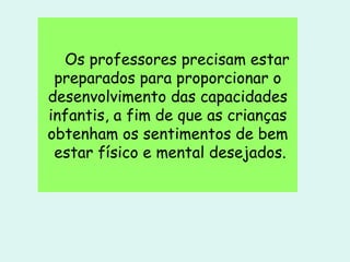 Os professores precisam estar preparados para proporcionar o desenvolvimento das capacidades infantis, a fim de que as crianças obtenham os sentimentos de bem  estar físico e mental desejados. 