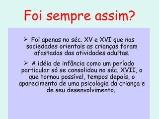 Foi sempre assim? Foi apenas no séc. XV e XVI que nas sociedades orientais as crianças foram afastadas das atividades adultas. A idéia de infância como um período particular só se consolidou no séc. XVII, o que tornou possível, tempos depois, o aparecimento de uma psicologia da criança e de seu desenvolvimento.  