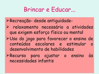 Brincar e Educar... Recreação- desde antiguidade- relaxamento necessário a atividades que exigem esforço físico ou mental Uso do jogo para favorecer o ensino de conteúdos escolares e estimular o desenvolvimento de habilidades Recurso para ajustar o ensino às necessidades infantis 