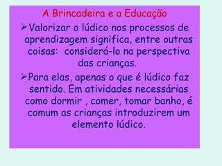 A Brincadeira e a Educação Valorizar o lúdico nos processos de aprendizagem significa, entre outras coisas:  considerá-lo na perspectiva das crianças.  Para elas, apenas o que é lúdico faz sentido. Em atividades necessárias como dormir , comer, tomar banho, é comum as crianças introduzirem um elemento lúdico. 