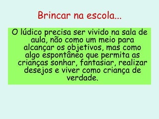 Brincar na escola... O lúdico precisa ser vivido na sala de aula, não como um meio para alcançar os objetivos, mas como algo espontâneo que permita as crianças sonhar, fantasiar, realizar desejos e viver como criança de verdade. 