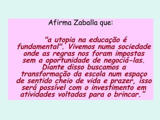 Afirma Zaballa que:  "a utopia na educação é fundamental". Vivemos numa sociedade onde as regras nos foram impostas sem a oportunidade de negociá-las. Diante disso buscamos a transformação da escola num espaço de sentido cheio de vida e prazer, isso será possível com o investimento em atividades voltadas para o brincar.”  
