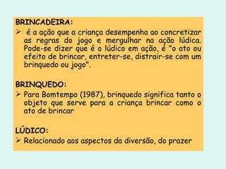 BRINCADEIRA: é a ação que a criança desempenha ao concretizar as regras do jogo e mergulhar na ação lúdica. Pode-se dizer que é o lúdico em ação, é "o ato ou efeito de brincar, entreter-se, distrair-se com um brinquedo ou jogo". BRINQUEDO: Para Bomtempo (1987), brinquedo significa tanto o objeto que serve para a criança brincar como o ato de brincar LÚDICO: Relacionado aos aspectos da diversão, do prazer 
