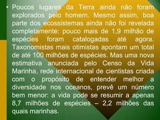 • Poucos lugares da Terra ainda não foram
explorados pelo homem. Mesmo assim, boa
parte dos ecossistemas ainda não foi revelada
completamente: pouco mais de 1,9 milhão de
espécies foram catalogadas até agora.
Taxonomistas mais otimistas apontam um total
de até 100 milhões de espécies. Mas uma nova
estimativa anunciada pelo Censo da Vida
Marinha, rede internacional de cientistas criada
com o propósito de entender melhor a
diversidade nos oceanos, prevê um número
bem menor: a vida pode se resumir a apenas
8,7 milhões de espécies – 2,2 milhões das
quais marinhas.
 