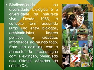 • Biodiversidade ou
diversidade biológica é a
diversidade da natureza
viva. Desde 1986, o
conceito tem adquirido
largo uso entre biólogos,
ambientalistas, líderes
políticos e cidadãos
informados no mundo todo.
Este uso coincidiu com o
aumento da preocupação
com a extinção, observado
nas últimas décadas do
século XX.
 
