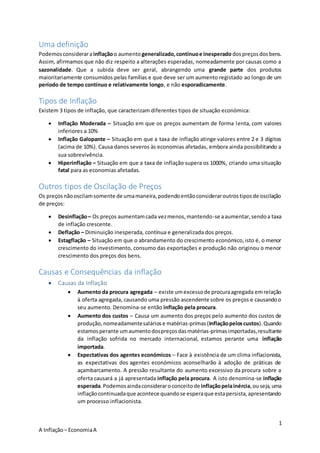 1
A Inflação– EconomiaA
Uma definição
Podemosconsiderarainflaçãoo aumentogeneralizado,contínuoe inesperado dospreçosdosbens.
Assim, afirmamos que não diz respeito a alterações esperadas, nomeadamente por causas como a
sazonalidade. Que a subida deve ser geral, abrangendo uma grande parte dos produtos
maioritariamente consumidos pelas famílias e que deve ser um aumento registado ao longo de um
período de tempo contínuo e relativamente longo, e não esporadicamente.
Tipos de Inflação
Existem 3 tipos de inflação, que caracterizam diferentes tipos de situação económica:
 Inflação Moderada – Situação em que os preços aumentam de forma lenta, com valores
inferiores a 10%
 Inflação Galopante – Situação em que a taxa de inflação atinge valores entre 2 e 3 dígitos
(acima de 10%). Causa danos severos às economias afetadas, embora ainda possibilitando a
sua sobrevivência.
 Hiperinflação – Situação em que a taxa de inflação supera os 1000%, criando uma situação
fatal para as economias afetadas.
Outros tipos de Oscilação de Preços
Os preçosnãooscilamsomente de umamaneira,podendoentãoconsideraroutrostiposde oscilação
de preços:
 Desinflação– Os preços aumentamcada vezmenos,mantendo-se aaumentar,sendoa taxa
de inflação crescente.
 Deflação – Diminuição inesperada, contínua e generalizada dos preços.
 Estagflação – Situação em que o abrandamento do crescimento económico,isto é, o menor
crescimento do investimento, consumo das exportações e produção não originou o menor
crescimento dos preços dos bens.
Causas e Consequências da inflação
 Causas da Inflação
 Aumento da procura agregada – existe umexcessode procuraagregada emrelação
à oferta agregada, causando uma pressão ascendente sobre os preços e causandoo
seu aumento. Denomina-se então inflação pela procura.
 Aumento dos custos – Causa um aumento dos preços pelo aumento dos custos de
produção,nomeadamentesaláriose matérias-primas(inflaçãopeloscustos).Quando
estamosperante umaumentodospreçosdasmatérias-primasimportadas,resultante
da inflação sofrida no mercado internacional, estamos perante uma inflação
importada.
 Expectativas dos agentes económicos – Face à existência de um clima inflacionista,
as expectativas dos agentes económicos aconselharão à adoção de práticas de
açambarcamento. A pressão resultante do aumento excessivo da procura sobre a
oferta causará a já apresentada inflação pela procura. A isto denomina-se inflação
esperada.Podemosaindaconsideraroconceitodeinflaçãopelainércia,ouseja, uma
inflaçãocontinuadaque acontece quandose esperaque estapersista,apresentando
um processo inflacionista.
 
