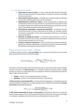 2
A Inflação– EconomiaA
 Consequências da Inflação
 Depreciação do valor da moeda – ou seja, a perda do poder aquisitivo da moeda.
Assim, com igual montante de moeda, poder-se-á adquirir uma menor quantidade
dos mesmos produtos.
 Deterioração do poderde compra – a inflaçãocausa umadiminuiçãodorendimento
real, ou seja, a perda do poder aquisitivo do rendimento.
 Redistribuição do rendimento e riqueza – deste modo, ganham os detentores de
rendimentosvariáveise ativosque valorizam, cujataxade aumentoé superior àtaxa
de inflação.Perdemassimosdetentoresde rendimentosque aumentamauma taxa
inferior à da inflação ou possuem ativos que desvalorizam.
 Diminuição das importações e aumento das exportações – os preços do mercado
internacional tornam-se baixos relativamente aos preços do mercado nacional,
fomentando a importação e diminuindo as exportações. Pode levar a uma balança
comercial deficitária.
 Distorção na afetação de recursos – o sistema de preços deixa de ser o “fiel” da
balança do mecanismo de mercado, provocando a redução da eficiência com que a
economia afeta (distribui) os seus recursos.
 Incerteza e quebra do investimento – não só as políticas de combate à inflaçãosão,
geralmente,restritivas,abrandando o crescimento económico, as empresas sentem
dificuldades de planeamento, desencorajando o investimento.
O que utilizamos para medir a inflação
A inflação é medida com base na taxa de inflação, que é a taxa de crescimento do IPC entre duas
datas, assumindo a forma de uma taxa de variação.
𝑇𝑎𝑥𝑎 𝑑𝑒 𝐼𝑛𝑓𝑙𝑎çã𝑜 𝑎𝑛𝑜 𝑥 = (
𝐼𝑃𝐶 𝑎𝑛𝑜 𝑥 − 𝐼𝑃𝐶 𝑎𝑛𝑜(𝑥−1)
𝐼𝑃𝐶 𝑎𝑛𝑜(𝑥−1)
)× 100
Noentanto,é necessáriosaberaindaoselementosbase que se usamparacalculara taxade inflação,
os índices de preços. Um índice de preços é um indicador sintético que permite medir a variação
ocorrida nos preços em comparação com uma situação de referência, considerada como base do
índice. Podem ser de dois tipos:
 Simples – referem-se à evolução do preço de um só bem
 Agregados – referem-se à evolução do preço de um cabaz de bens.
O Índice de Preços no Consumidor (IPC), é um índice de preços agregado,e é utilizadoparacalcular
a taxade inflaçãoemPortugal.Assim,ocabazsegundooqual é medidoé representativoda estrutura
de consumo da população portuguesa.
𝐼𝑃𝐶 𝑎𝑛𝑜 𝑥/𝑎𝑛𝑜−𝑏𝑎𝑠𝑒
𝑃𝑟𝑒𝑐𝑜 𝑑𝑜 𝑐𝑎𝑏𝑎𝑧 𝑎𝑛𝑜 𝑥
𝑃𝑟𝑒ç𝑜 𝑑𝑜 𝑐𝑎𝑏𝑎𝑧 𝑎𝑛𝑜 𝑥−1
× 100
O IHPC (Índice Harmonizado de Preços no Consumidor) corresponde ao cálculo de um índice de
preços à escala europeia.Assim,opeso de cada elementoda estruturade consumoé uniformizado,
e, a cada país, é atribuído um valor percentual, que corresponde ao seu peso no IHPC.
 