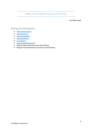 4
A Inflação– EconomiaA
Inflação é a arte de falsificar a moeda por conta do estado.
Luís Felipe Angell
Bibliografia/Webografia
 www.ecb.europa.eu
 www.citador.pt
 www.bportugal.pt
 www.pordata.pt
 ec.europa.eu
 www.jornaldenegocios.pt
 Ação 10, Manual de EconomiaA,Porto Editora
 Prepararo Exame Nacional,EconomiaA,Areal Editores
 