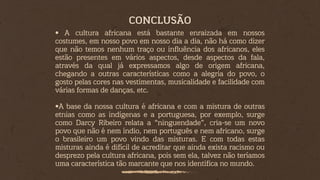 • A cultura africana está bastante enraizada em nossos
costumes, em nosso povo em nosso dia a dia, não há como dizer
que não temos nenhum traço ou influência dos africanos, eles
estão presentes em vários aspectos, desde aspectos da fala,
através da qual já expressamos algo de origem africana,
chegando a outras características como a alegria do povo, o
gosto pelas cores nas vestimentas, musicalidade e facilidade com
várias formas de danças, etc.
•A base da nossa cultura é africana e com a mistura de outras
etnias como as indígenas e a portuguesa, por exemplo, surge
como Darcy Ribeiro relata a “ninguendade”, cria-se um novo
povo que não é nem índio, nem português e nem africano, surge
o brasileiro um povo vindo das misturas. E com todas estas
misturas ainda é difícil de acreditar que ainda exista racismo ou
desprezo pela cultura africana, pois sem ela, talvez não teríamos
uma característica tão marcante que nos identifica no mundo.
CONCLUSÃO
 