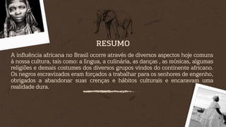 A influência africana no Brasil ocorre através de diversos aspectos hoje comuns
à nossa cultura, tais como: a língua, a culinária, as danças , as músicas, algumas
religiões e demais costumes dos diversos grupos vindos do continente africano.
Os negros escravizados eram forçados a trabalhar para os senhores de engenho,
obrigados a abandonar suas crenças e hábitos culturais e encaravam uma
realidade dura.
RESUMO
 