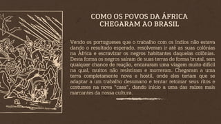 Vendo os portugueses que o trabalho com os índios não estava
dando o resultado esperado, resolveram ir até as suas colônias
na África e escravizar os negros habitantes daquelas colônias.
Desta forma os negros saíram de suas terras de forma brutal, sem
qualquer chance de reação, encararam uma viagem muito difícil
na qual, muitos não resistiram e morreram. Chegaram a uma
terra completamente nova e hostil, onde eles teriam que se
adaptar a um trabalho desumano e tentar retomar seus ritos e
costumes na nova “casa”, dando início a uma das raízes mais
marcantes da nossa cultura.
COMO OS POVOS DA ÁFRICA
CHEGARAM AO BRASIL
 
