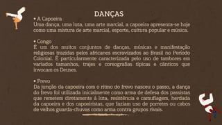 • A Capoeira
Uma dança, uma luta, uma arte marcial, a capoeira apresenta-se hoje
como uma mistura de arte marcial, esporte, cultura popular e música.
• Congo
É um dos muitos conjuntos de danças, músicas e manifestação
religiosas trazidas pelos africanos escravizados ao Brasil no Período
Colonial. É particularmente caracterizada pelo uso de tambores em
variados tamanhos, trajes e coreografias típicas e cânticos que
invocam os Deuses.
• Frevo
Da junção da capoeira com o ritmo do frevo nasceu o passo, a dança
do frevo foi utilizada inicialmente como arma de defesa dos passistas
que remetem diretamente à luta, resistência e camuflagem, herdada
da capoeira e dos capoeiristas, que faziam uso de porretes ou cabos
de velhos guarda-chuvas como arma contra grupos rivais.
DANÇAS
 