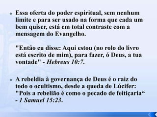  Essa oferta do poder espiritual, sem nenhum
limite e para ser usado na forma que cada um
bem quiser, está em total contraste com a
mensagem do Evangelho.
"Então eu disse: Aqui estou (no rolo do livro
está escrito de mim), para fazer, ó Deus, a tua
vontade" - Hebreus 10:7.
 A rebeldia à governança de Deus é o raiz do
todo o ocultismo, desde a queda de Lúcifer:
"Pois a rebelião é como o pecado de feitiçaria“
- 1 Samuel 15:23.
 