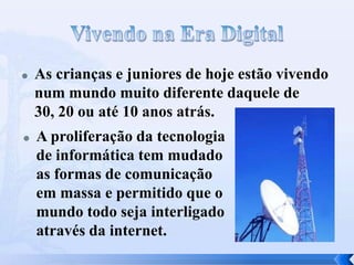  As crianças e juniores de hoje estão vivendo
num mundo muito diferente daquele de
30, 20 ou até 10 anos atrás.
 A proliferação da tecnologia
de informática tem mudado
as formas de comunicação
em massa e permitido que o
mundo todo seja interligado
através da internet.
 