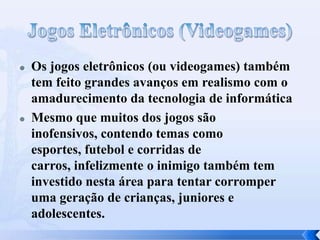  Os jogos eletrônicos (ou videogames) também
tem feito grandes avanços em realismo com o
amadurecimento da tecnologia de informática
 Mesmo que muitos dos jogos são
inofensivos, contendo temas como
esportes, futebol e corridas de
carros, infelizmente o inimigo também tem
investido nesta área para tentar corromper
uma geração de crianças, juniores e
adolescentes.
 