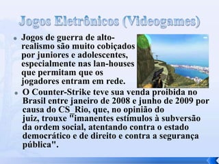  Jogos de guerra de alto-
realismo são muito cobiçados
por juniores e adolescentes,
especialmente nas lan-houses
que permitam que os
jogadores entram em rede.
 O Counter-Strike teve sua venda proibida no
Brasil entre janeiro de 2008 e junho de 2009 por
causa do CS_Rio, que, no opinião do
juiz, trouxe "imanentes estímulos à subversão
da ordem social, atentando contra o estado
democrático e de direito e contra a segurança
pública".
 