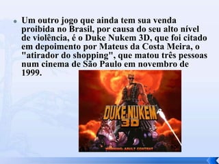  Um outro jogo que ainda tem sua venda
proibida no Brasil, por causa do seu alto nível
de violência, é o Duke Nukem 3D, que foi citado
em depoimento por Mateus da Costa Meira, o
"atirador do shopping", que matou três pessoas
num cinema de São Paulo em novembro de
1999.
 