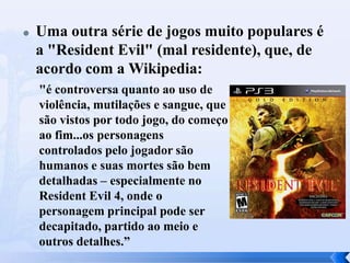  Uma outra série de jogos muito populares é
a "Resident Evil" (mal residente), que, de
acordo com a Wikipedia:
"é controversa quanto ao uso de
violência, mutilações e sangue, que
são vistos por todo jogo, do começo
ao fim...os personagens
controlados pelo jogador são
humanos e suas mortes são bem
detalhadas – especialmente no
Resident Evil 4, onde o
personagem principal pode ser
decapitado, partido ao meio e
outros detalhes.”
 