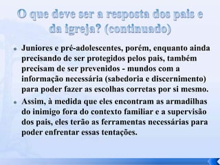  Juniores e pré-adolescentes, porém, enquanto ainda
precisando de ser protegidos pelos pais, também
precisam de ser prevenidos - mundos com a
informação necessária (sabedoria e discernimento)
para poder fazer as escolhas corretas por si mesmo.
 Assim, à medida que eles encontram as armadilhas
do inimigo fora do contexto familiar e a supervisão
dos pais, eles terão as ferramentas necessárias para
poder enfrentar essas tentações.
 